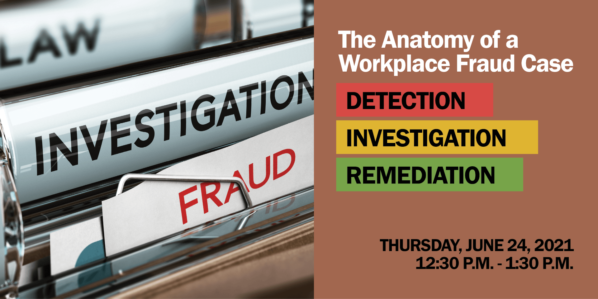 Photo of file folders and text that says The Anatomy of a Workplace Fraud Case . Detection. Investigation. Remediation. Thursday, June 24, 2021, 12:30 - 1:30 PM